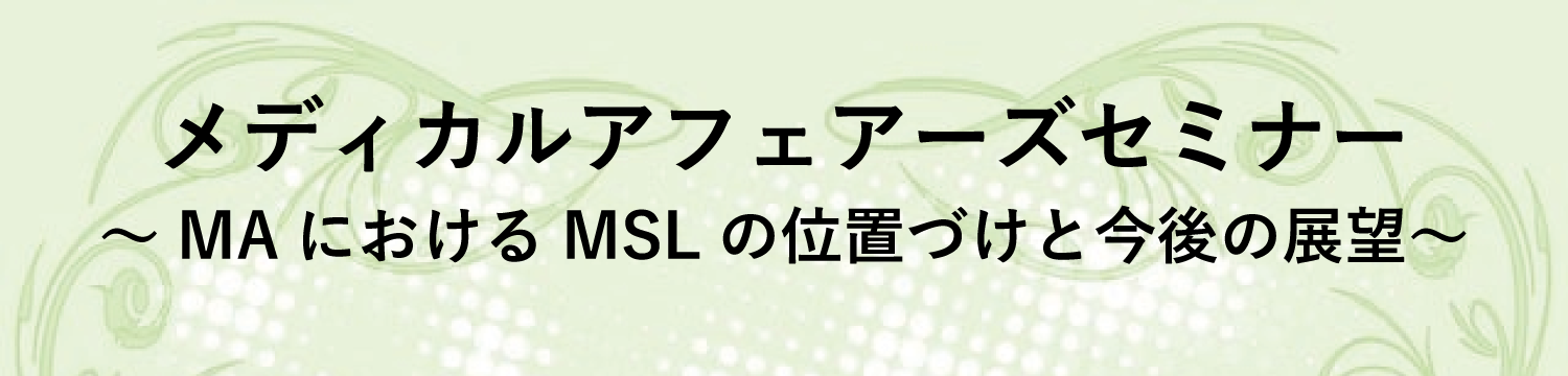 メディカルアフェアーズセミナー ～MAにおけるMSLの位置づけと今後の展望～