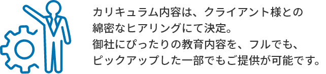 カリキュラム内容は、クライアント様との綿密なヒアリングにて決定。御社にぴったりの教育内容を、フルでも、ピックアップした一部でもご提供が可能です。